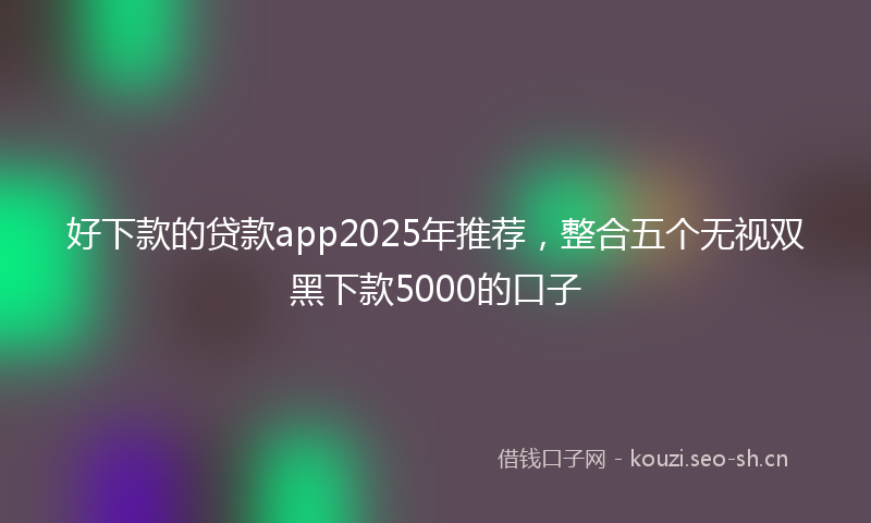 好下款的贷款app2025年推荐，整合五个无视双黑下款5000的口子