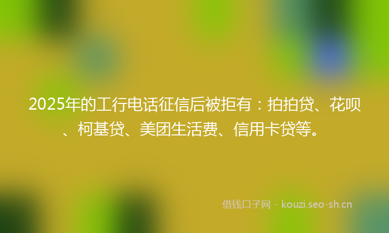 2025年的工行电话征信后被拒有：拍拍贷、花呗、柯基贷、美团生活费、信用卡贷等。
