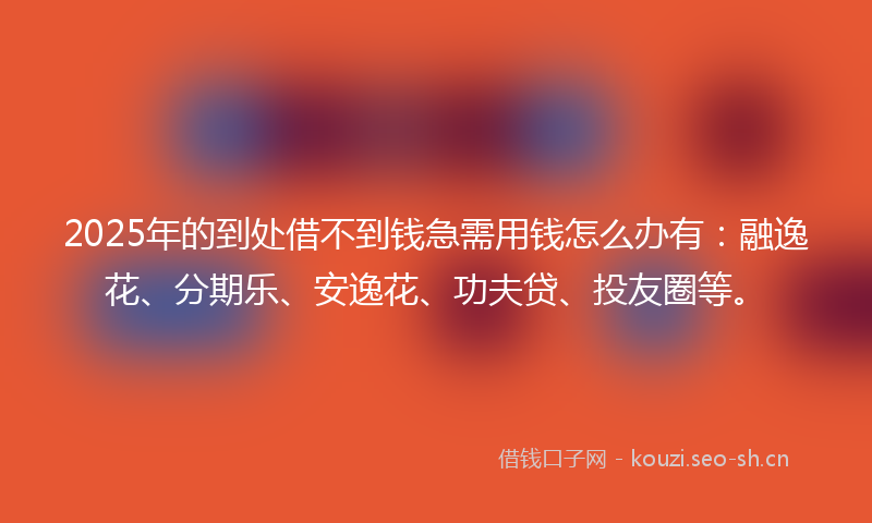2025年的到处借不到钱急需用钱怎么办有：融逸花、分期乐、安逸花、功夫贷、投友圈等。