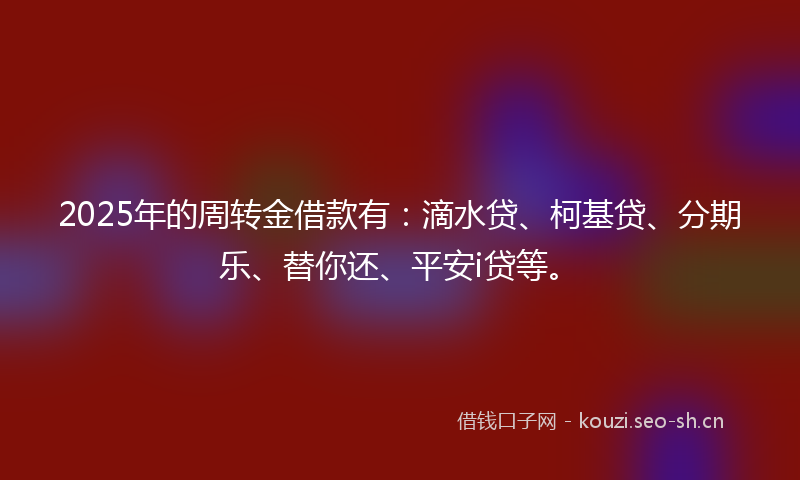 2025年的周转金借款有：滴水贷、柯基贷、分期乐、替你还、平安i贷等。