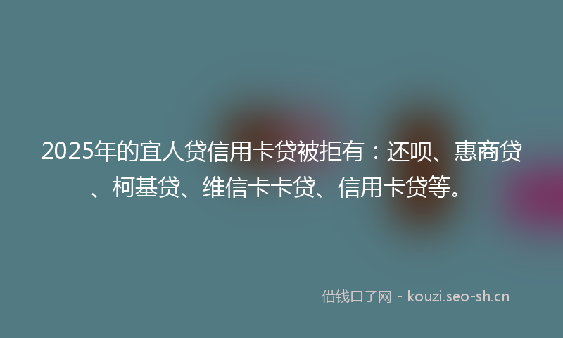 2025年的宜人贷信用卡贷被拒有：还呗、惠商贷、柯基贷、维信卡卡贷、信用卡贷等。
