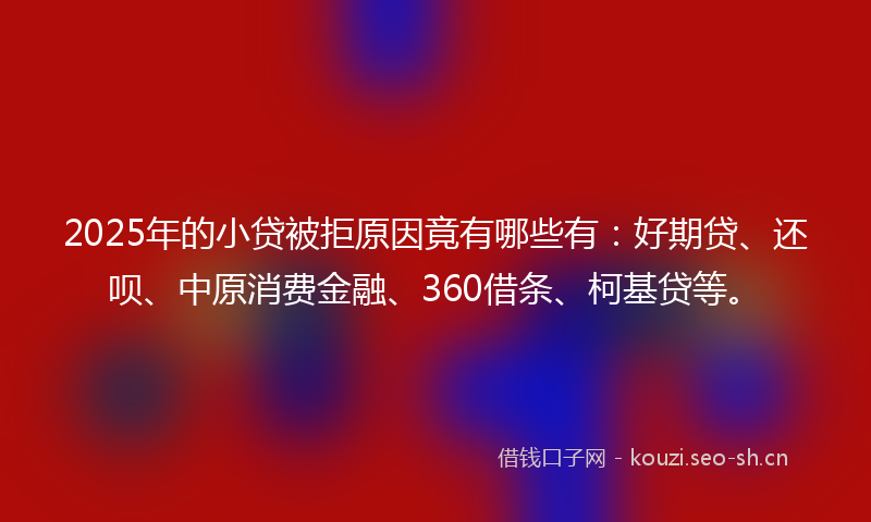 2025年的小贷被拒原因竟有哪些有：好期贷、还呗、中原消费金融、360借条、柯基贷等。