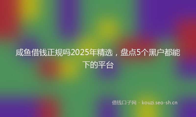 咸鱼借钱正规吗2025年精选，盘点5个黑户都能下的平台