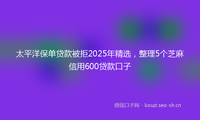 太平洋保单贷款被拒2025年精选，整理5个芝麻信用600贷款口子