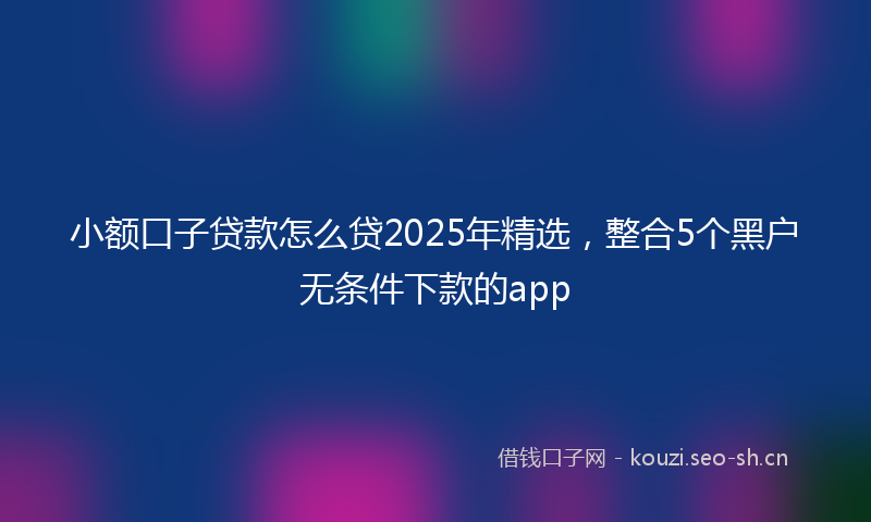 小额口子贷款怎么贷2025年精选,整合5个黑户无条件下款的app