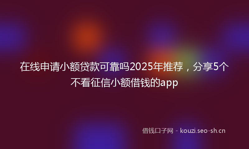 在线申请小额贷款可靠吗2025年推荐，分享5个不看征信小额借钱的app