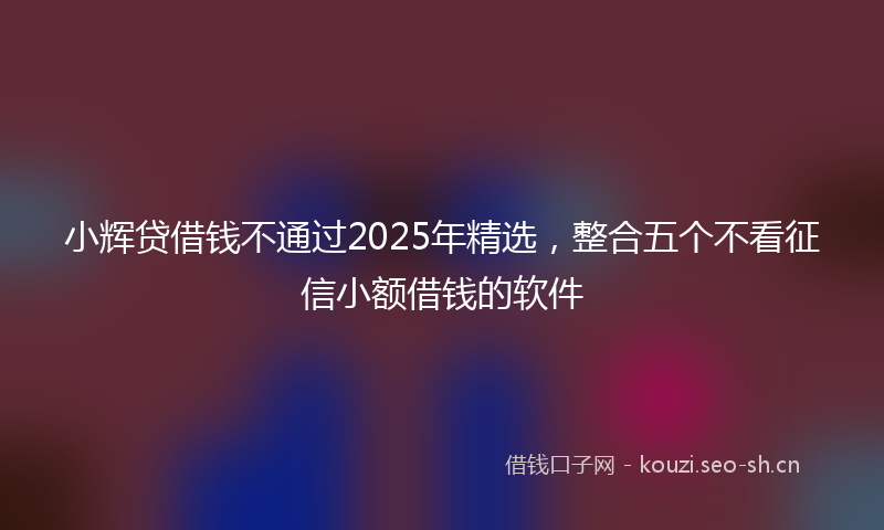 小辉贷借钱不通过2025年精选，整合五个不看征信小额借钱的软件
