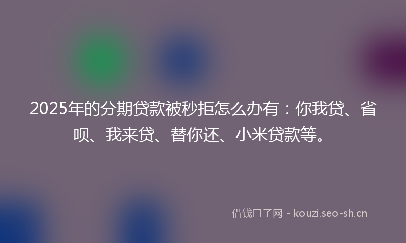 2025年的分期贷款被秒拒怎么办有：你我贷、省呗、我来贷、替你还、小米贷款等。