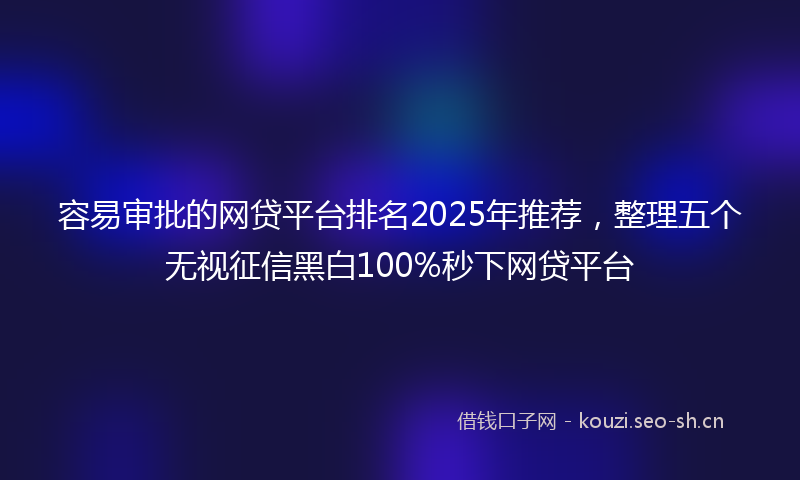 容易审批的网贷平台排名2025年推荐，整理五个无视征信黑白100%秒下网贷平台