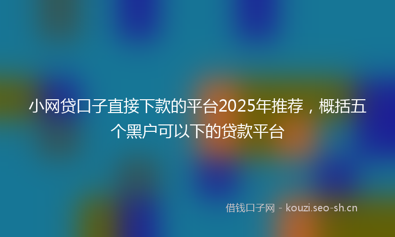 小网贷口子直接下款的平台2025年推荐，概括五个黑户可以下的贷款平台