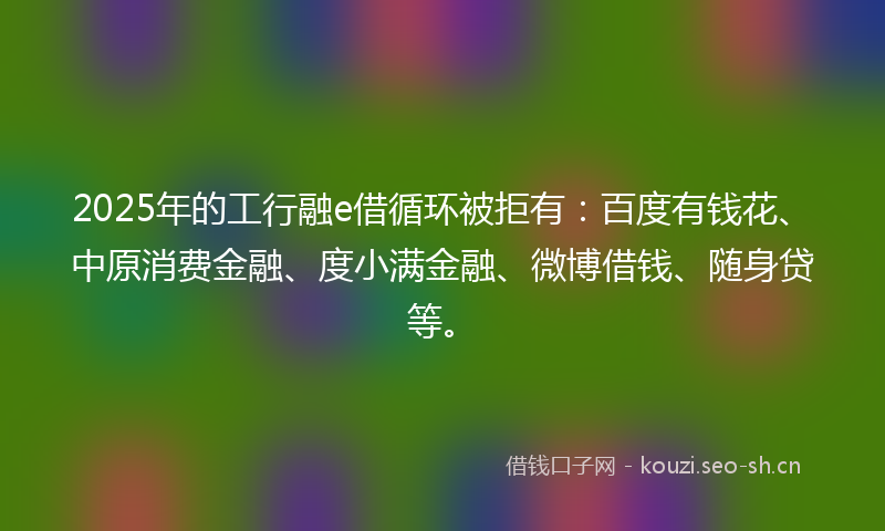 2025年的工行融e借循环被拒有：百度有钱花、中原消费金融、度小满金融、微博借钱、随身贷等。