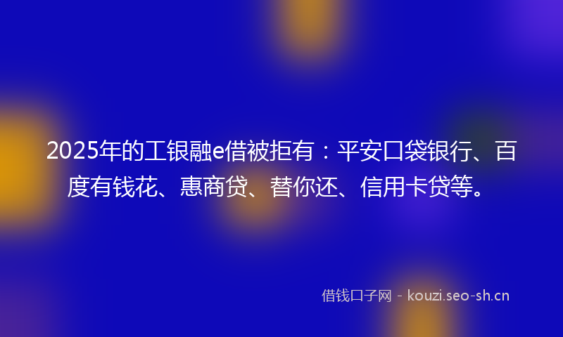 2025年的工银融e借被拒有：平安口袋银行、百度有钱花、惠商贷、替你还、信用卡贷等。
