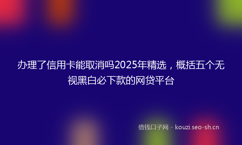 办理了信用卡能取消吗2025年精选,概括五个无视黑白必下款的网贷平台