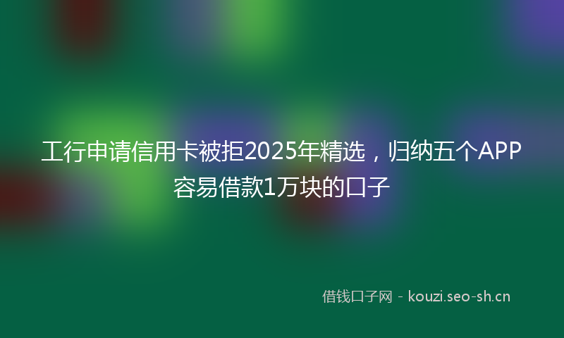 工行申请信用卡被拒2025年精选,归纳五个APP容易借款1万块的口子