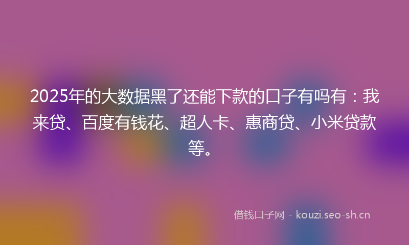 2025年的大数据黑了还能下款的口子有吗有：我来贷、百度有钱花、超人卡、惠商贷、小米贷款等。