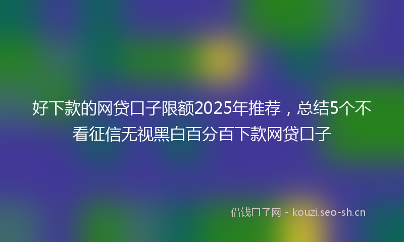 好下款的网贷口子限额2025年推荐，总结5个不看征信无视黑白百分百下款网贷口子
