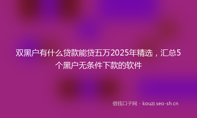 双黑户有什么贷款能贷五万2025年精选,汇总5个黑户无条件下款的软件