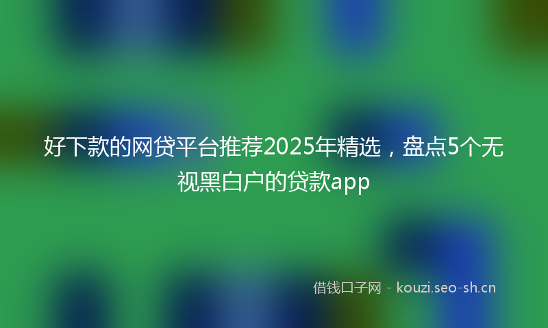好下款的网贷平台推荐2025年精选，盘点5个无视黑白户的贷款app