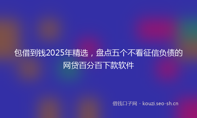 包借到钱2025年精选，盘点五个不看征信负债的网贷百分百下款软件