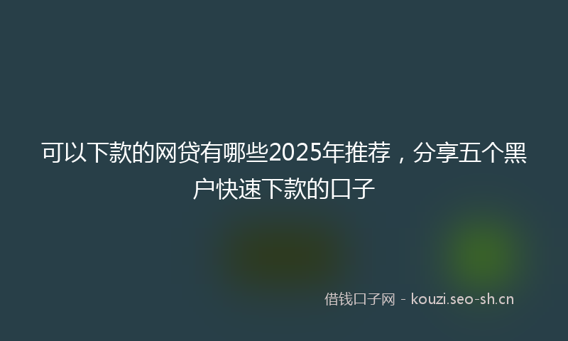 可以下款的网贷有哪些2025年推荐,分享五个黑户快速下款的口子