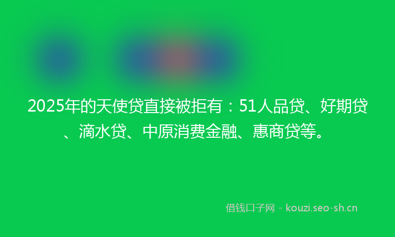 2025年的天使贷直接被拒有：51人品贷、好期贷、滴水贷、中原消费金融、惠商贷等。