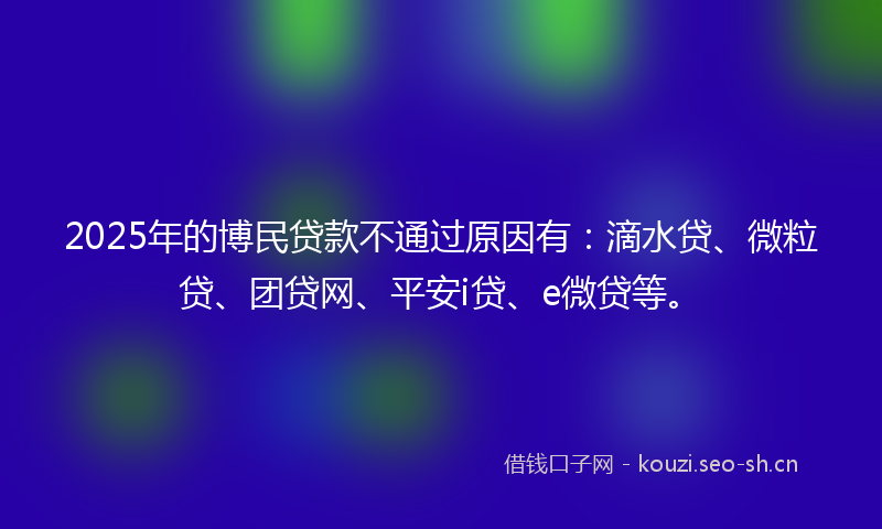 2025年的博民贷款不通过原因有：滴水贷、微粒贷、团贷网、平安i贷、e微贷等。