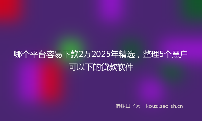 哪个平台容易下款2万2025年精选，整理5个黑户可以下的贷款软件