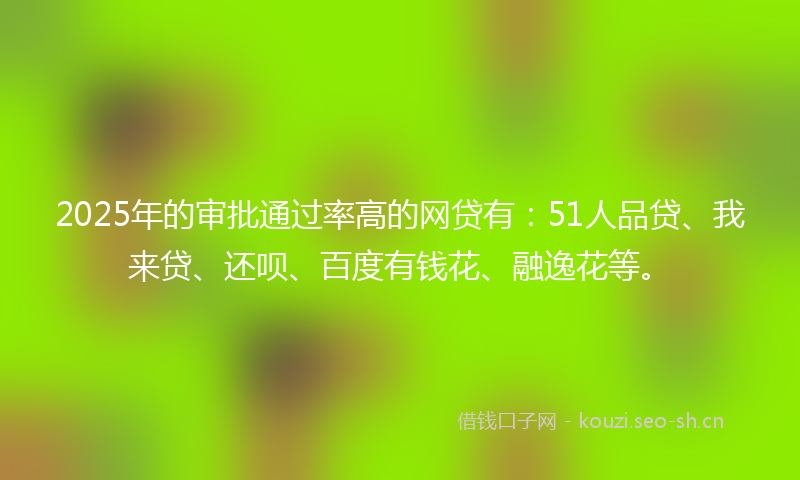 2025年的审批通过率高的网贷有：51人品贷、我来贷、还呗、百度有钱花、融逸花等。