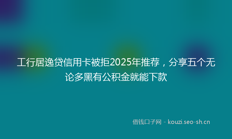 工行居逸贷信用卡被拒2025年推荐，分享五个无论多黑有公积金就能下款