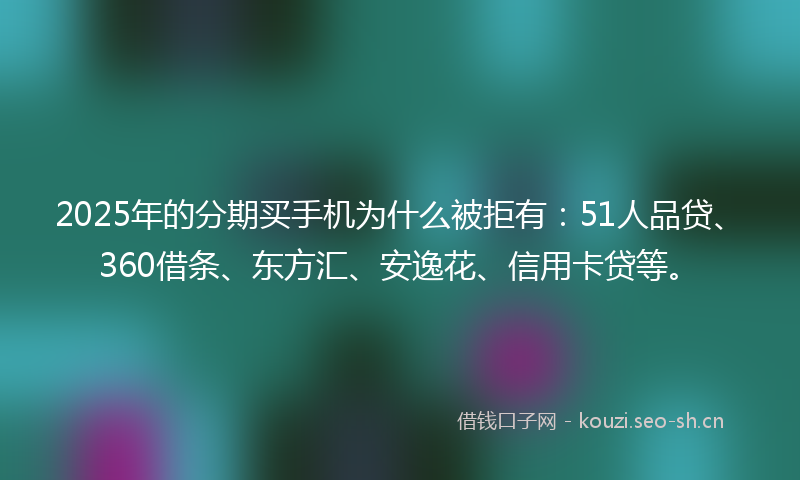 2025年的分期买手机为什么被拒有：51人品贷、360借条、东方汇、安逸花、信用卡贷等。