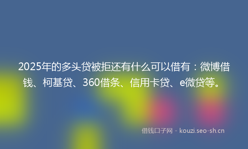 2025年的多头贷被拒还有什么可以借有：微博借钱、柯基贷、360借条、信用卡贷、e微贷等。