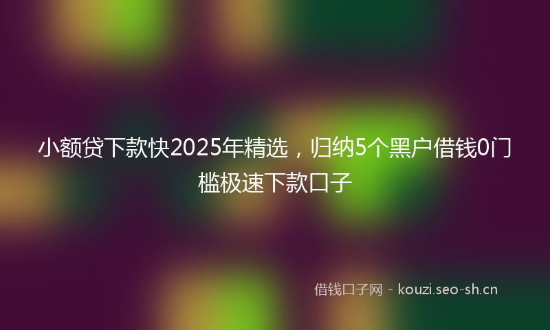 小额贷下款快2025年精选,归纳5个黑户借钱0门槛极速下款口子
