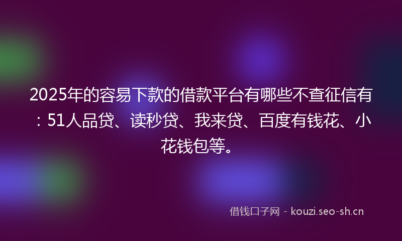 2025年的容易下款的借款平台有哪些不查征信有：51人品贷、读秒贷、我来贷、百度有钱花、小花钱包等。