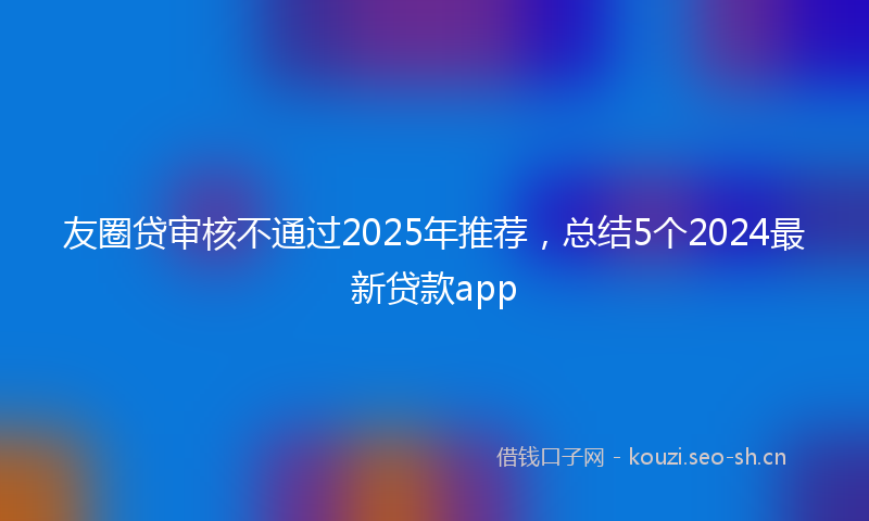 友圈贷审核不通过2025年推荐，总结5个2024最新贷款app