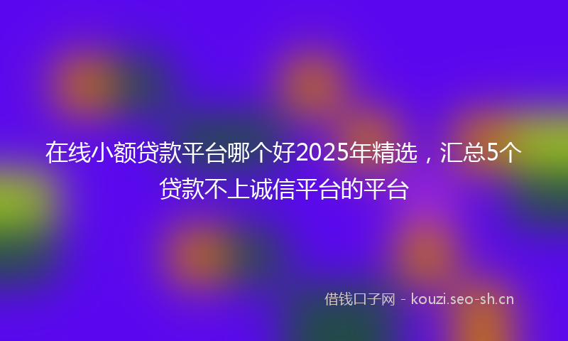 在线小额贷款平台哪个好2025年精选，汇总5个贷款不上诚信平台的平台