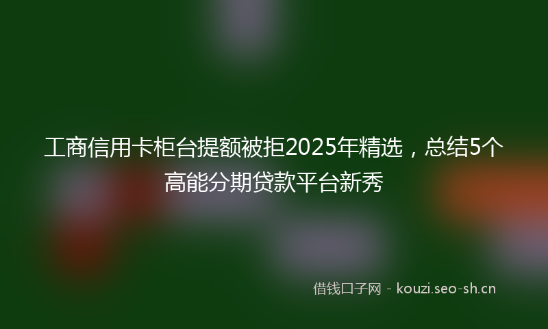 工商信用卡柜台提额被拒2025年精选，总结5个高能分期贷款平台新秀