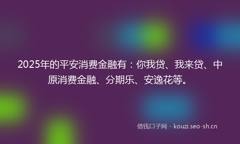2025年的平安消费金融有：你我贷、我来贷、中原消费金融、分期乐、安逸花等。