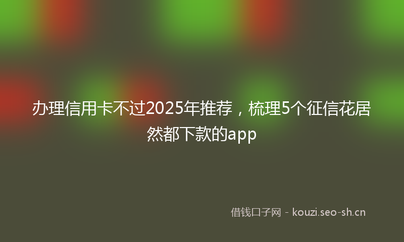 办理信用卡不过2025年推荐，梳理5个征信花居然都下款的app