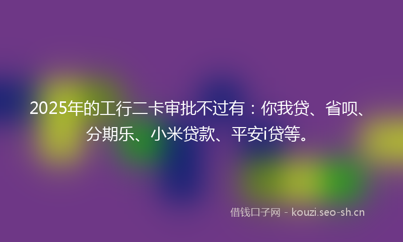 2025年的工行二卡审批不过有：你我贷、省呗、分期乐、小米贷款、平安i贷等。