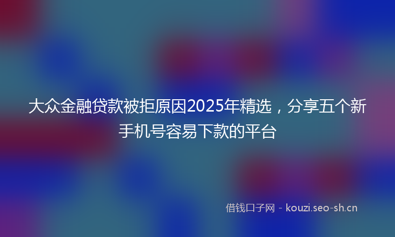 大众金融贷款被拒原因2025年精选，分享五个新手机号容易下款的平台