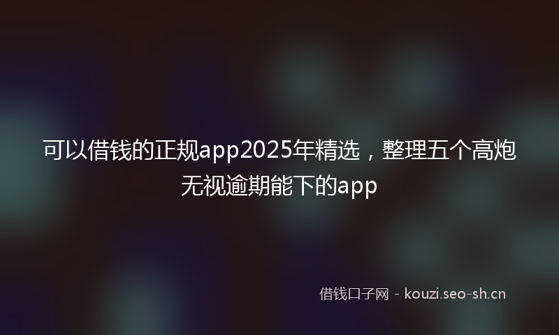可以借钱的正规app2025年精选,整理五个高炮无视逾期能下的app