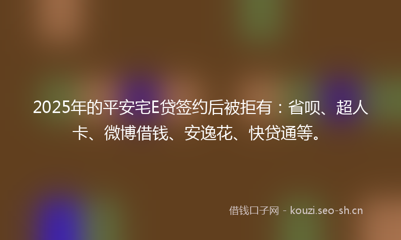 2025年的平安宅E贷签约后被拒有：省呗、超人卡、微博借钱、安逸花、快贷通等。