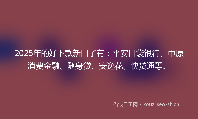 2025年的好下款新口子有：平安口袋银行、中原消费金融、随身贷、安逸花、快贷通等。