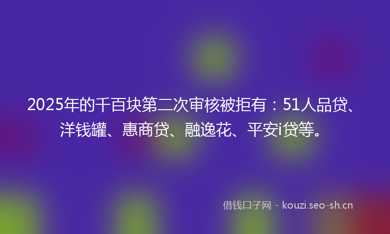 2025年的千百块第二次审核被拒有：51人品贷、洋钱罐、惠商贷、融逸花、平安i贷等。