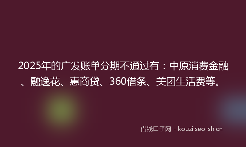 2025年的广发账单分期不通过有：中原消费金融、融逸花、惠商贷、360借条、美团生活费等。