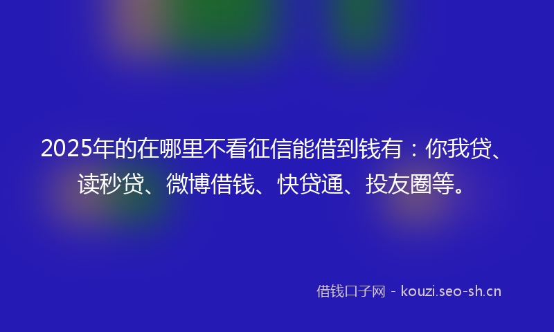 2025年的在哪里不看征信能借到钱有：你我贷、读秒贷、微博借钱、快贷通、投友圈等。