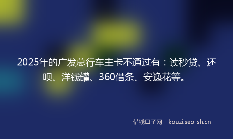 2025年的广发总行车主卡不通过有：读秒贷、还呗、洋钱罐、360借条、安逸花等。