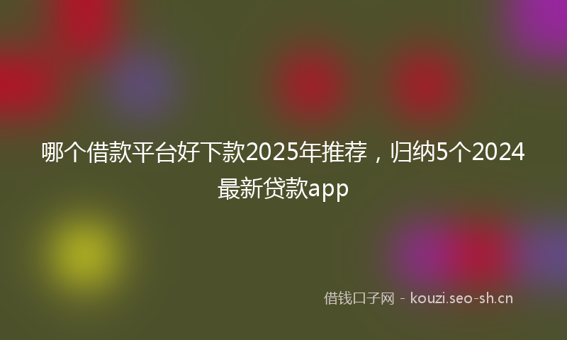 哪个借款平台好下款2025年推荐，归纳5个2024最新贷款app