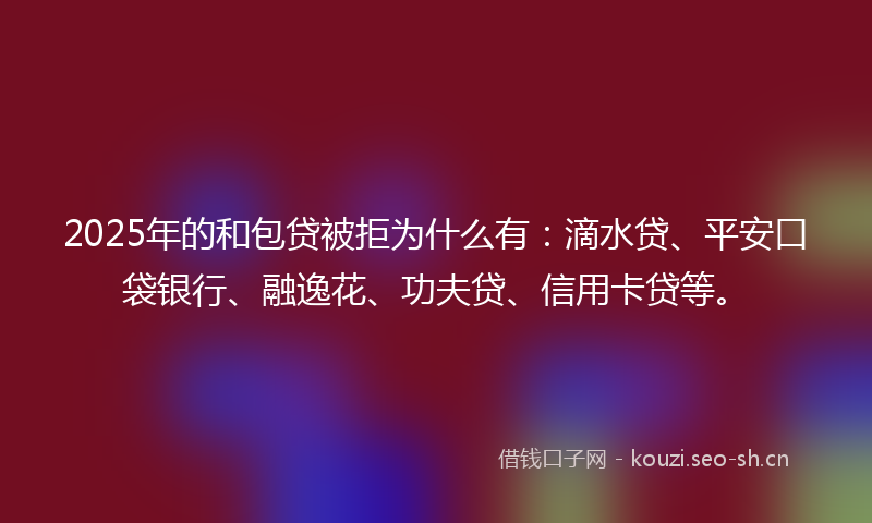 2025年的和包贷被拒为什么有：滴水贷、平安口袋银行、融逸花、功夫贷、信用卡贷等。