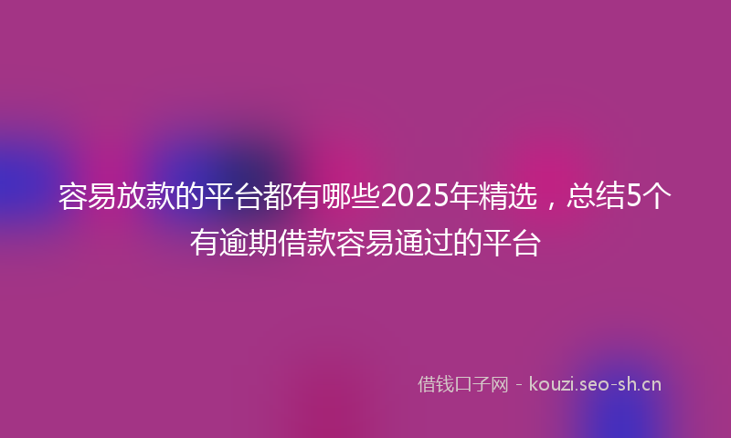 容易放款的平台都有哪些2025年精选,总结5个有逾期借款容易通过的平台